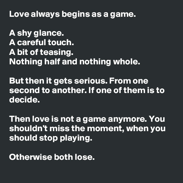Love always begins as a game.

A shy glance.
A careful touch.
A bit of teasing.
Nothing half and nothing whole.

But then it gets serious. From one second to another. If one of them is to decide.

Then love is not a game anymore. You shouldn't miss the moment, when you should stop playing.

Otherwise both lose.
