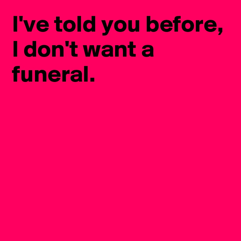 I've told you before,
I don't want a funeral.




