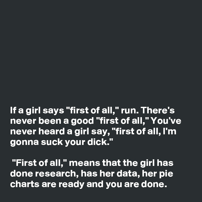 








If a girl says "first of all," run. There's never been a good "first of all," You've never heard a girl say, "first of all, I'm gonna suck your dick."

 "First of all," means that the girl has done research, has her data, her pie charts are ready and you are done.