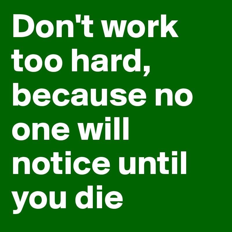 Don't work too hard, because no one will notice until you die