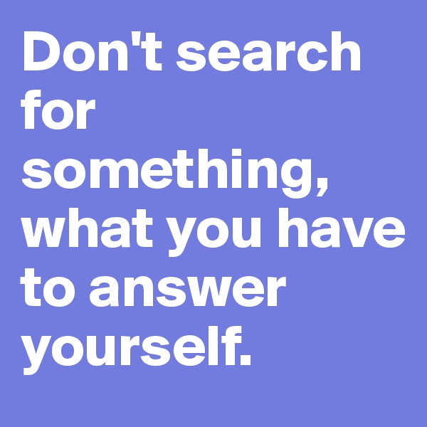 Don't search for something, what you have to answer yourself.
