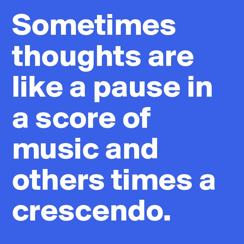 Sometimes thoughts are like a pause in a score of music and others times a crescendo.