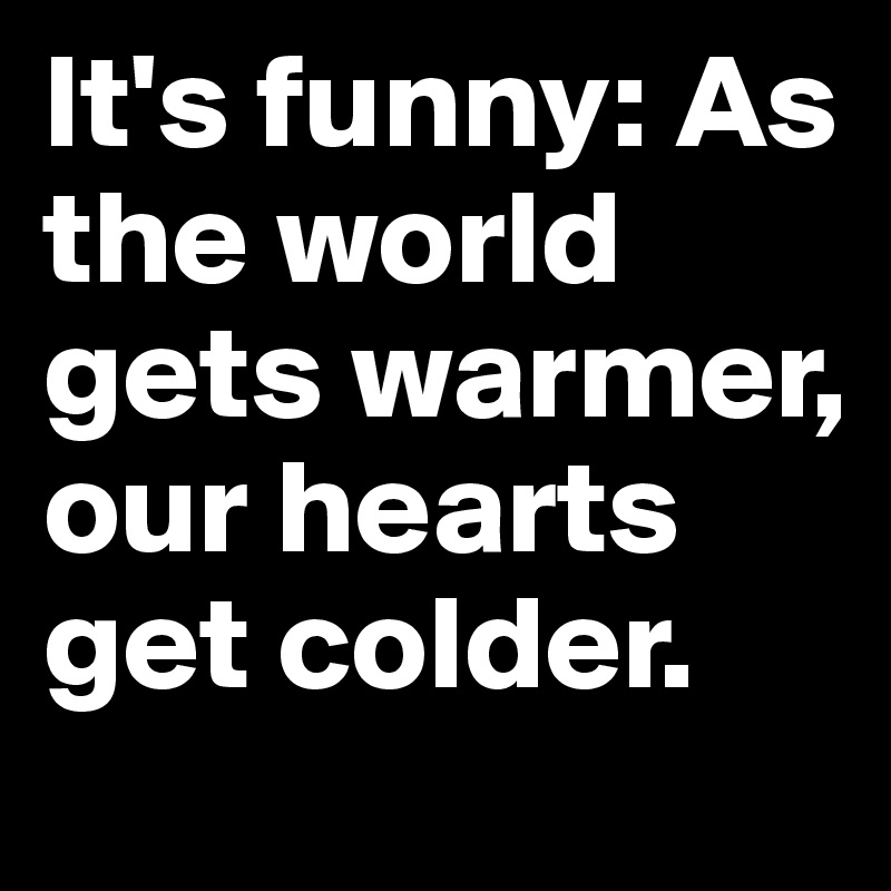 It's funny: As the world gets warmer, our hearts get colder. 