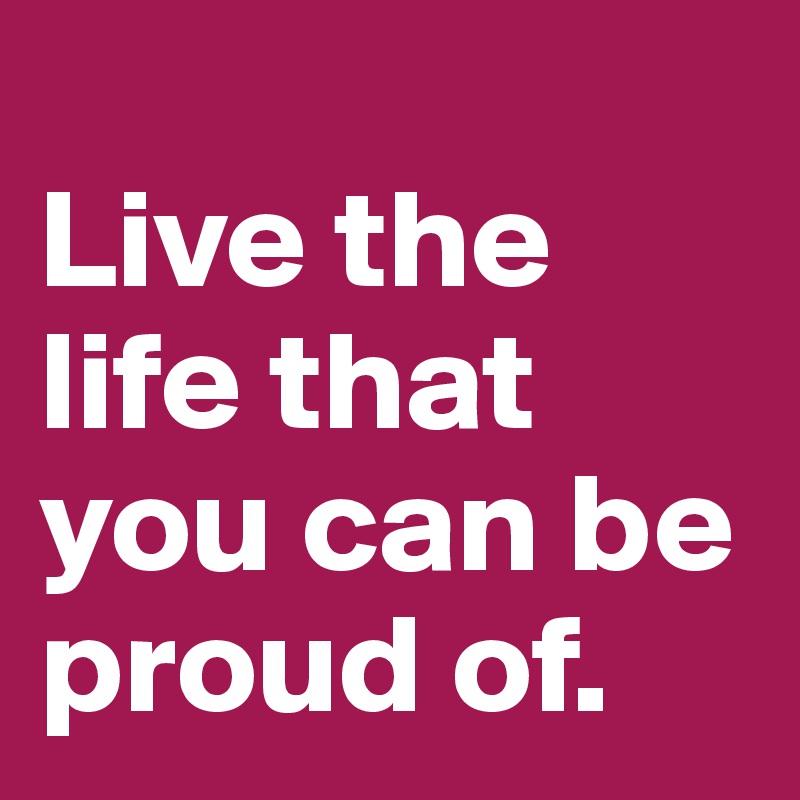 
Live the life that you can be proud of.
