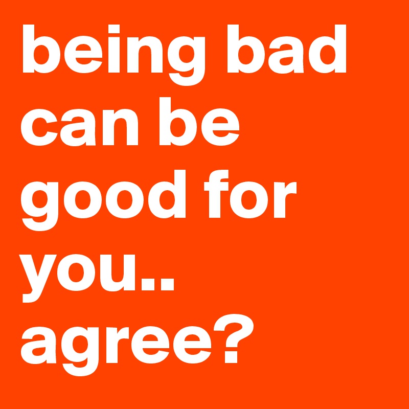 being bad can be good for you.. agree?