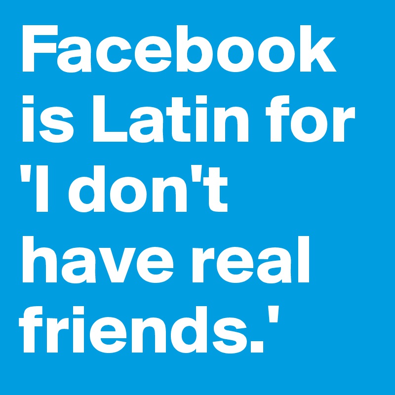 Facebook is Latin for 'I don't have real friends.'