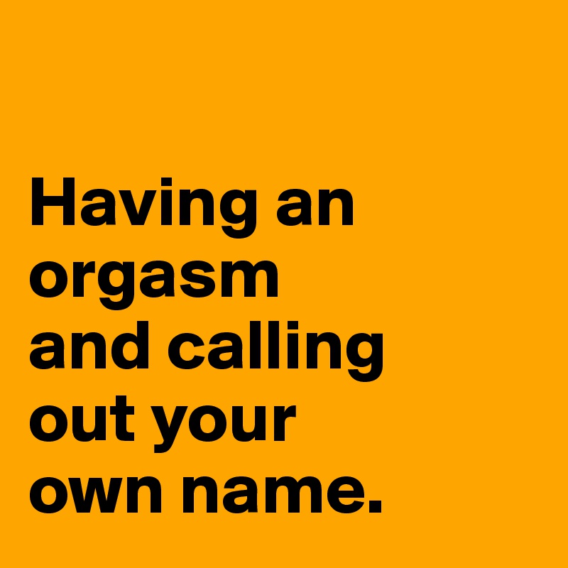 

Having an
orgasm
and calling
out your
own name. 