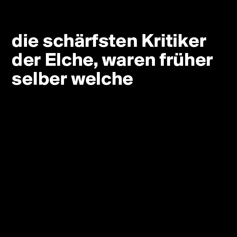
die schärfsten Kritiker der Elche, waren früher selber welche






