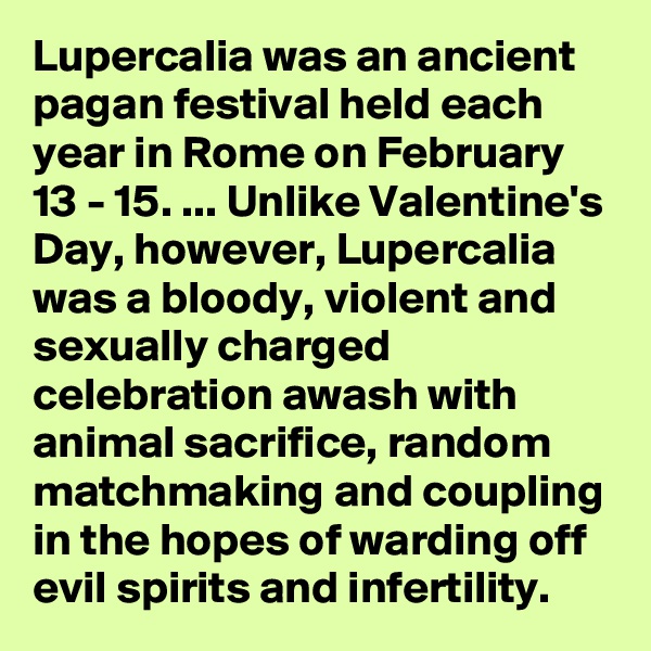 Lupercalia was an ancient pagan festival held each year in Rome on February 13 - 15. ... Unlike Valentine's Day, however, Lupercalia was a bloody, violent and sexually charged celebration awash with animal sacrifice, random matchmaking and coupling in the hopes of warding off evil spirits and infertility.