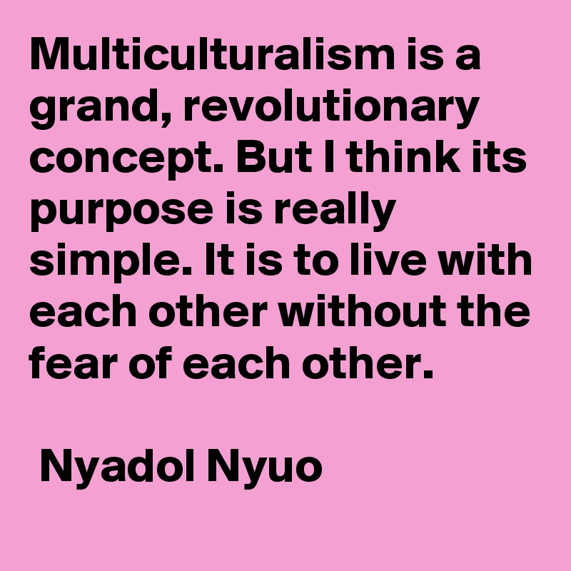 Multiculturalism is a grand, revolutionary concept. But I think its purpose is really simple. It is to live with each other without the fear of each other.

 Nyadol Nyuo 