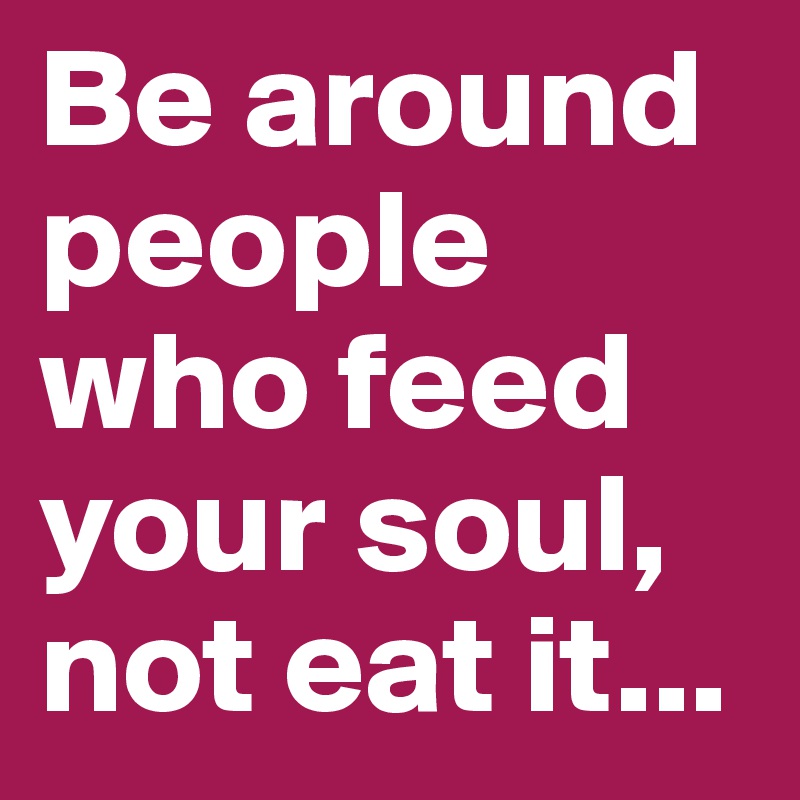 Be around people who feed your soul, not eat it...