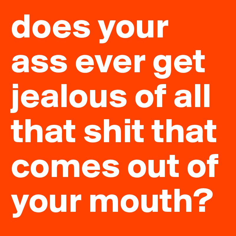 does your ass ever get jealous of all that shit that comes out of your mouth?