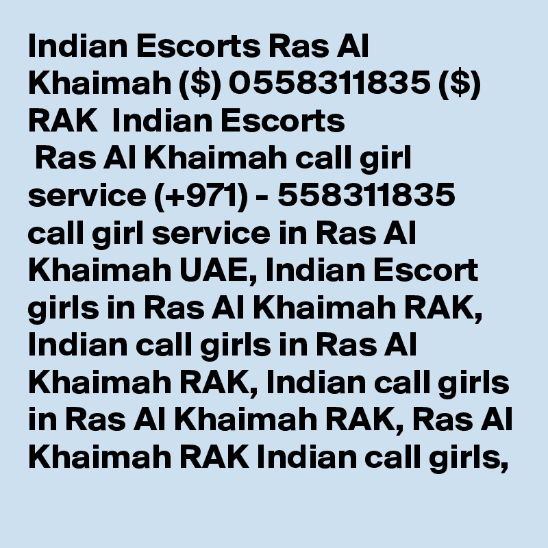 Indian Escorts Ras Al Khaimah ($) 0558311835 ($) RAK  Indian Escorts
 Ras Al Khaimah call girl service (+971) - 558311835 call girl service in Ras Al Khaimah UAE, Indian Escort girls in Ras Al Khaimah RAK, Indian call girls in Ras Al Khaimah RAK, Indian call girls in Ras Al Khaimah RAK, Ras Al Khaimah RAK Indian call girls, 