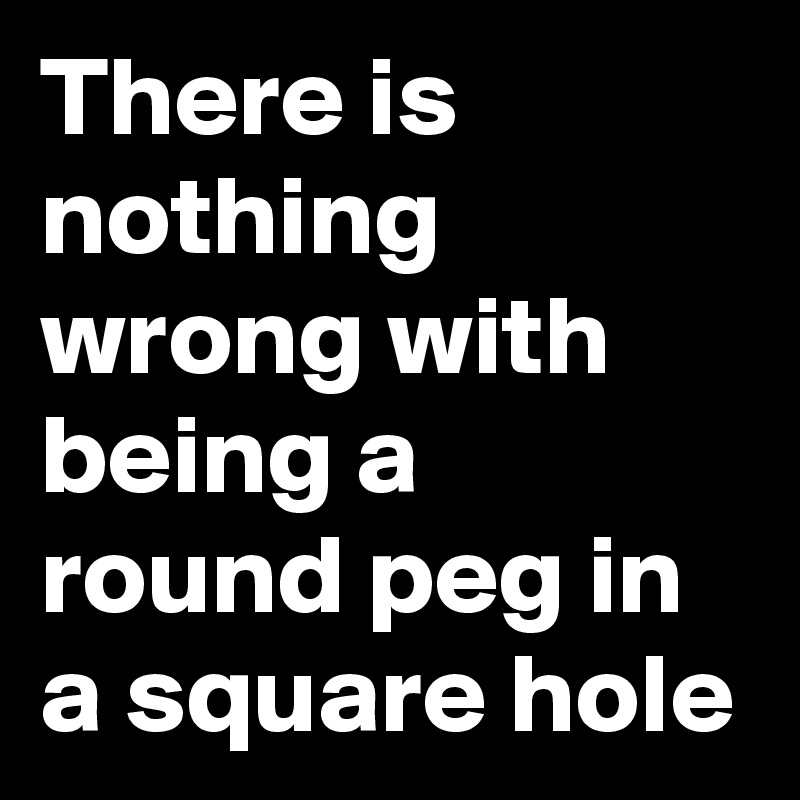 There is nothing wrong with being a round peg in a square hole