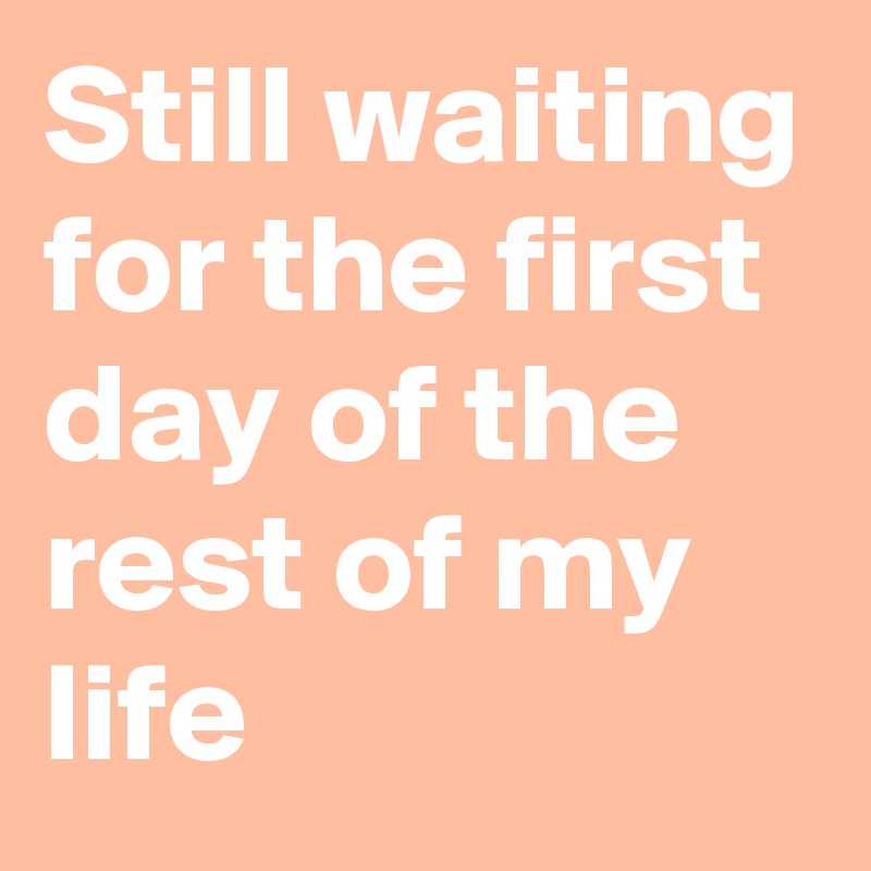 Still waiting for the first day of the rest of my life