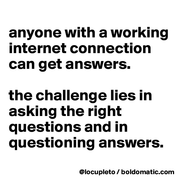 
anyone with a working internet connection can get answers. 

the challenge lies in asking the right questions and in questioning answers. 
