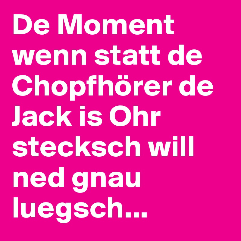 De Moment wenn statt de Chopfhörer de Jack is Ohr stecksch will ned gnau luegsch...