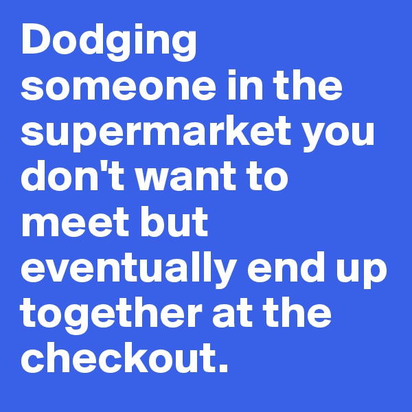 Dodging someone in the supermarket you don't want to meet but eventually end up together at the checkout.