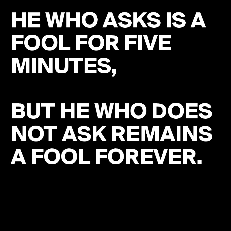HE WHO ASKS IS A FOOL FOR FIVE MINUTES,

BUT HE WHO DOES NOT ASK REMAINS A FOOL FOREVER.
 

