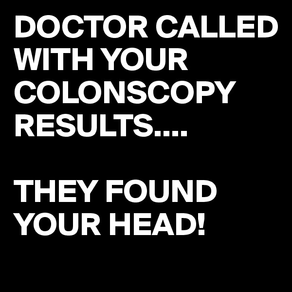 DOCTOR CALLED WITH YOUR COLONSCOPY RESULTS....

THEY FOUND YOUR HEAD!