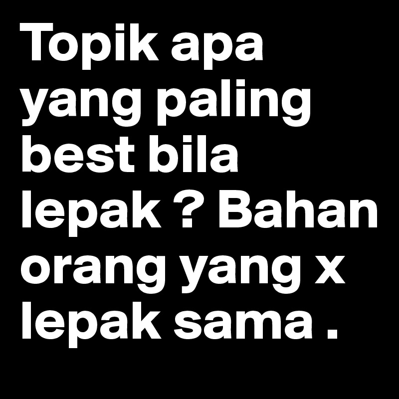 Topik apa yang paling best bila lepak ? Bahan orang yang x lepak sama . 