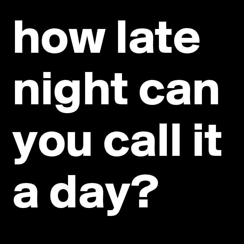 how late night can you call it a day? 