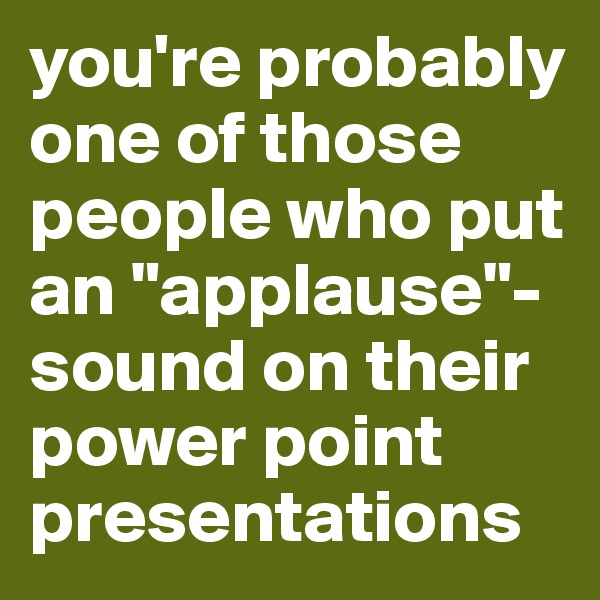 you're probably one of those people who put an "applause"-sound on their power point presentations