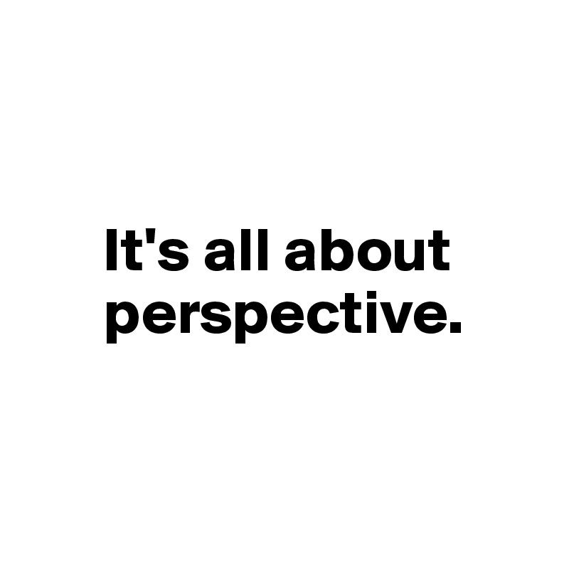


      It's all about    
      perspective.


