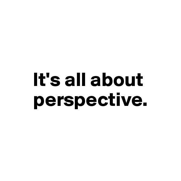 


      It's all about    
      perspective.


