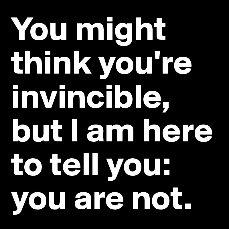 You might think you're invincible, but I am here to tell you: you are not.