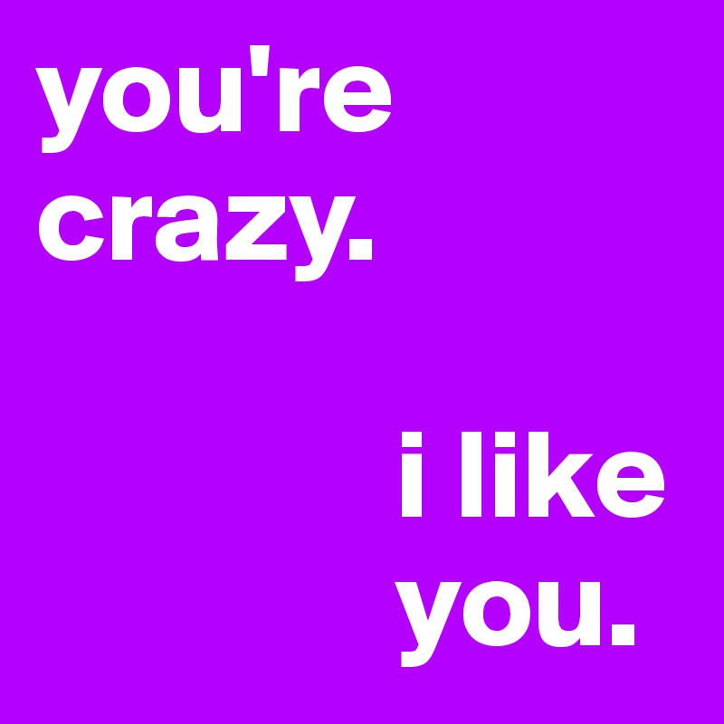 you're crazy.

              i like
              you.