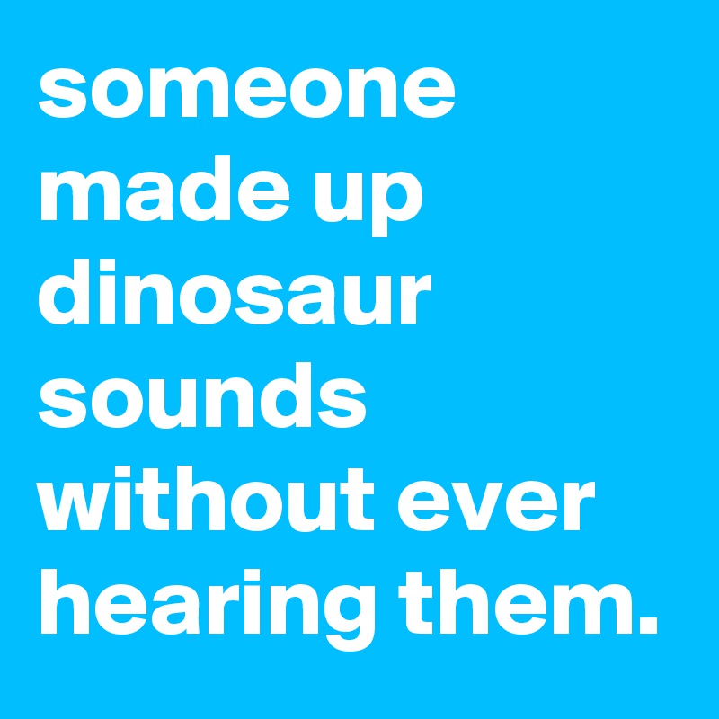 someone made up dinosaur sounds without ever hearing them.