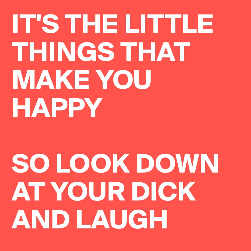 IT'S THE LITTLE THINGS THAT MAKE YOU HAPPY

SO LOOK DOWN AT YOUR DICK AND LAUGH