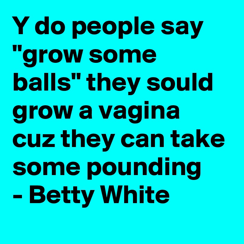 Y do people say "grow some balls" they sould grow a vagina cuz they can take some pounding
- Betty White