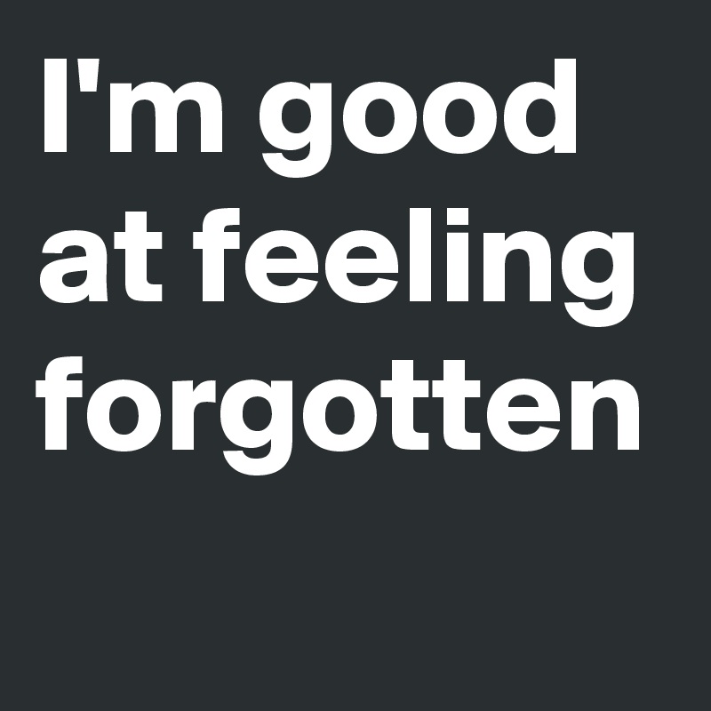 I'm good at feeling forgotten