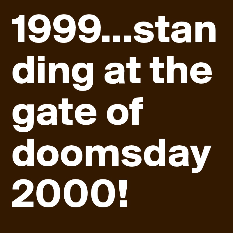 1999...standing at the gate of doomsday 2000!