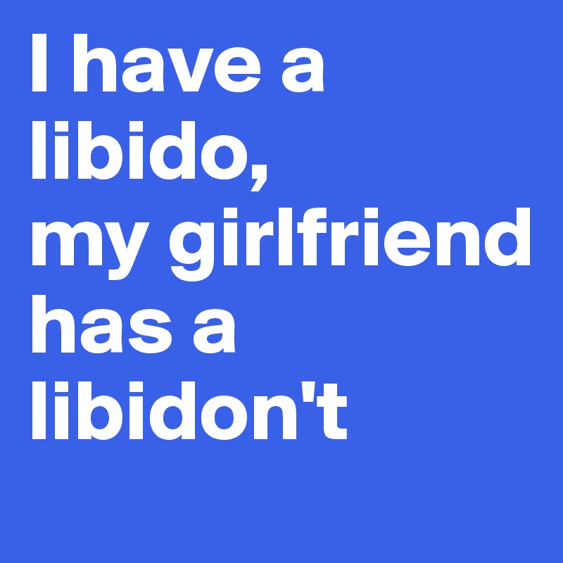 I have a libido,
my girlfriend has a libidon't
