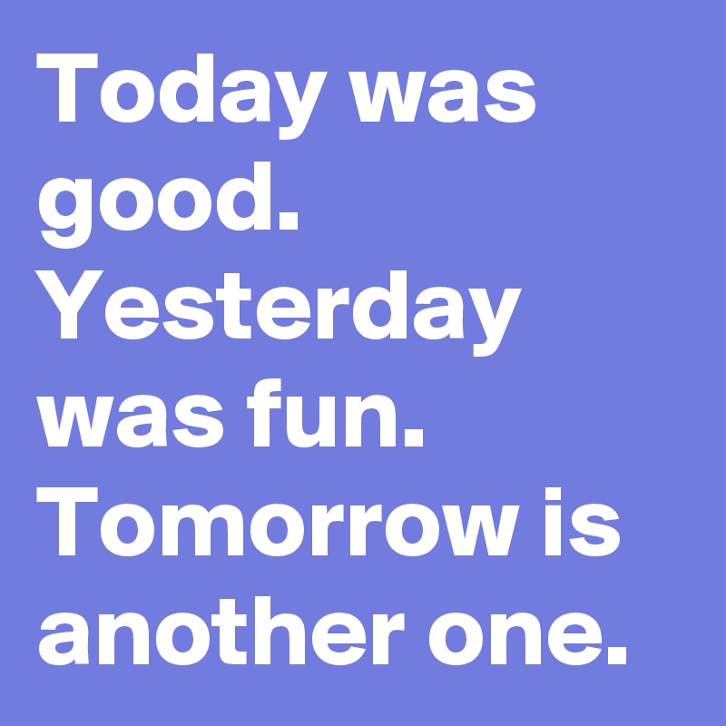 Today was good. Yesterday was fun. Tomorrow is another one.