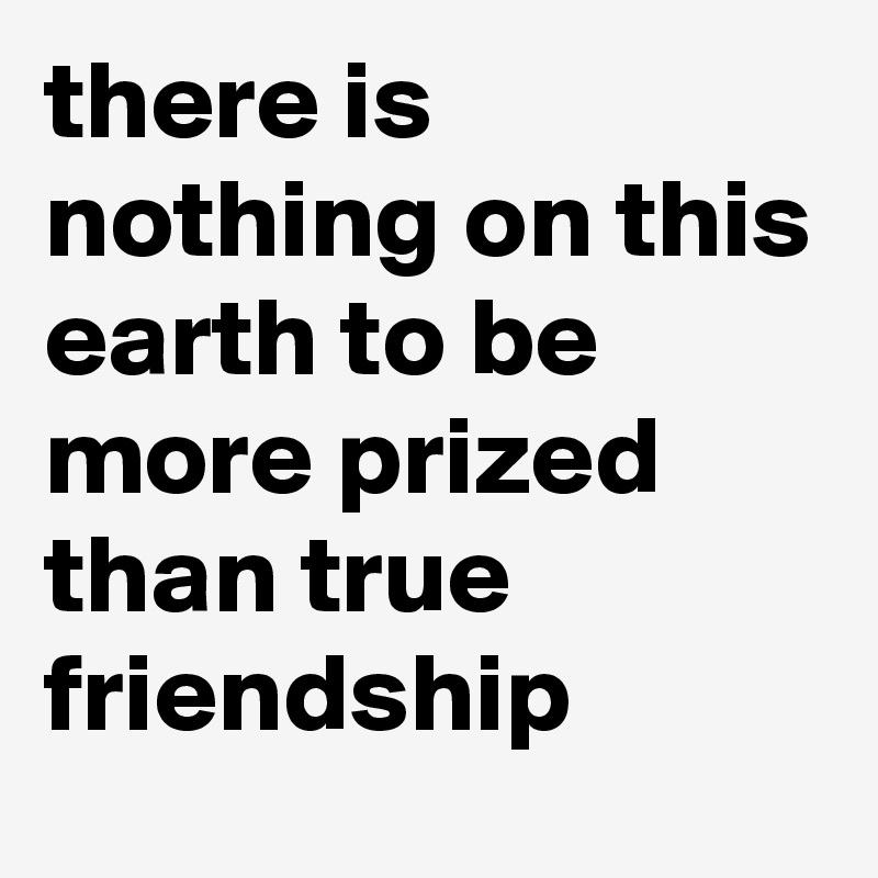 there is nothing on this earth to be more prized than true friendship 