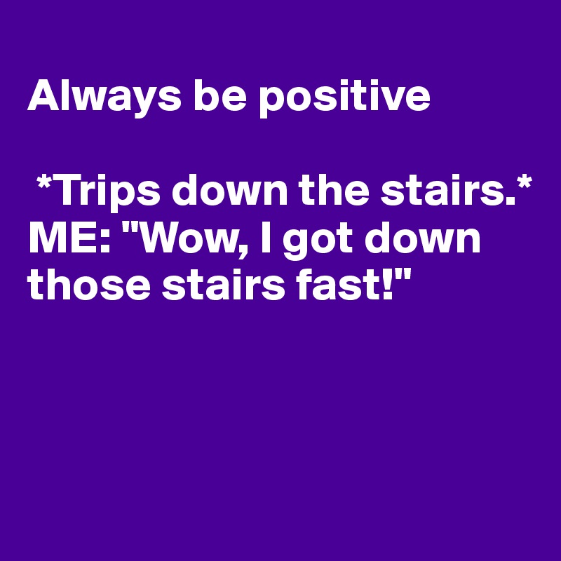 
Always be positive

 *Trips down the stairs.*
ME: "Wow, I got down those stairs fast!" 



