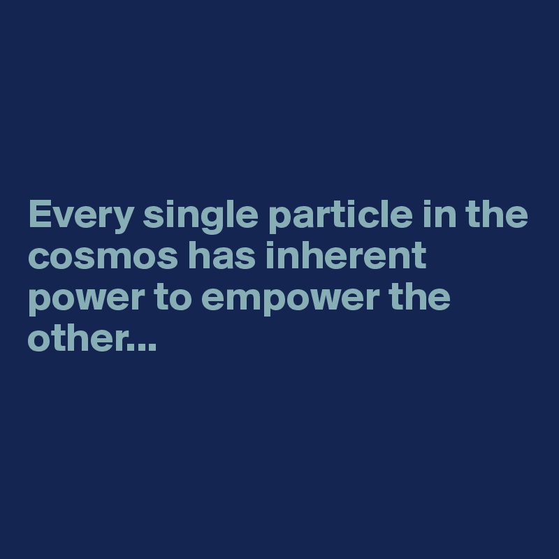 



Every single particle in the cosmos has inherent power to empower the other...



