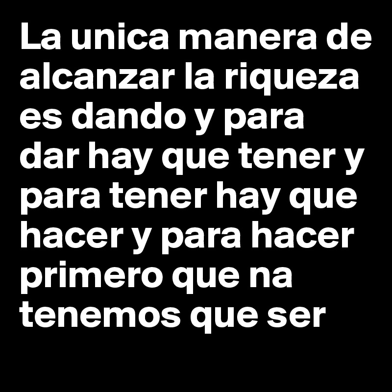 La unica manera de alcanzar la riqueza es dando y para dar hay que tener y para tener hay que hacer y para hacer primero que na tenemos que ser