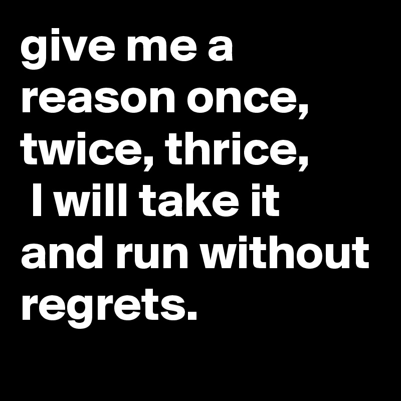 give me a reason once, twice, thrice,
 I will take it and run without regrets.