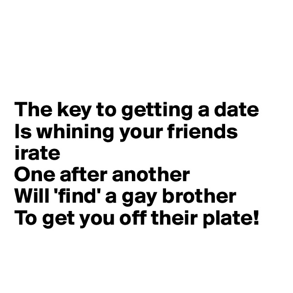 



The key to getting a date 
Is whining your friends irate 
One after another 
Will 'find' a gay brother
To get you off their plate! 

