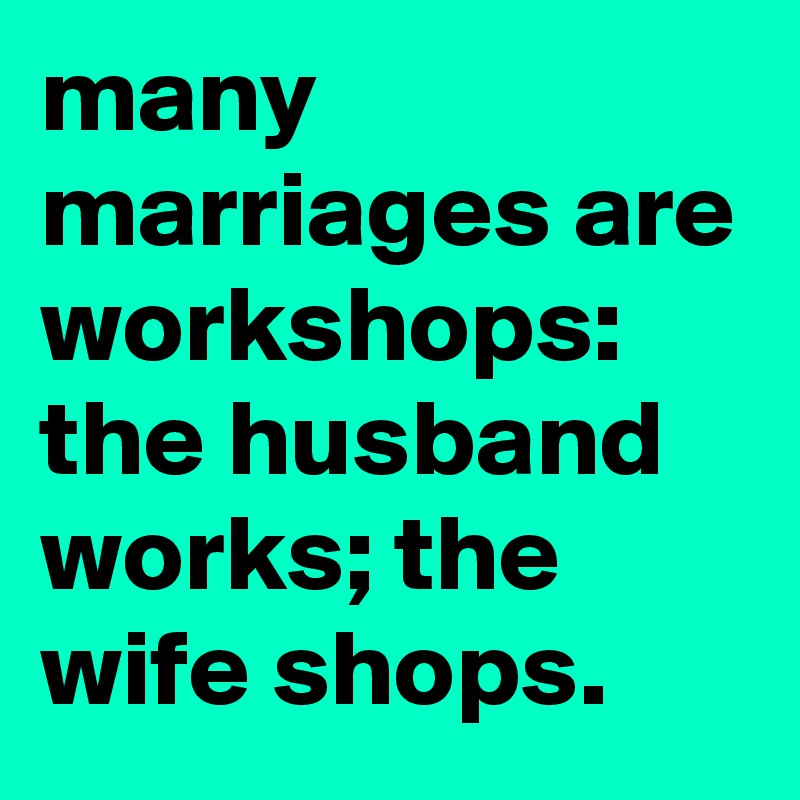 many marriages are workshops:
the husband works; the wife shops.