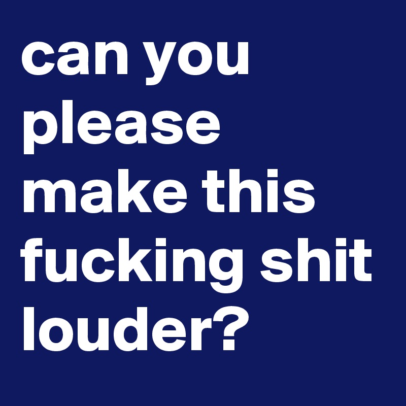 can you please make this fucking shit louder?