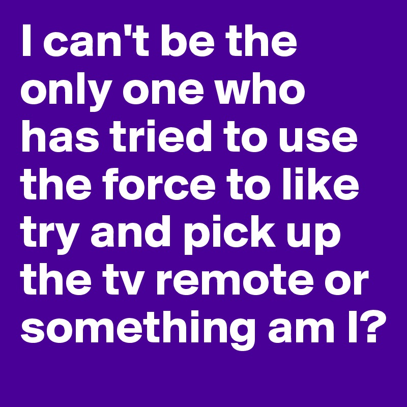 I can't be the only one who has tried to use the force to like try and pick up the tv remote or something am I?