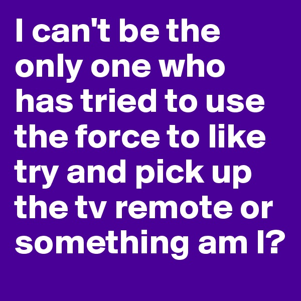 I can't be the only one who has tried to use the force to like try and pick up the tv remote or something am I?