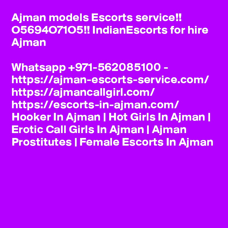 Ajman models Escorts service!! O5694O71O5!! IndianEscorts for hire Ajman

Whatsapp +971-562085100 - https://ajman-escorts-service.com/ https://ajmancallgirl.com/ https://escorts-in-ajman.com/ Hooker In Ajman | Hot Girls In Ajman | Erotic Call Girls In Ajman | Ajman Prostitutes | Female Escorts In Ajman