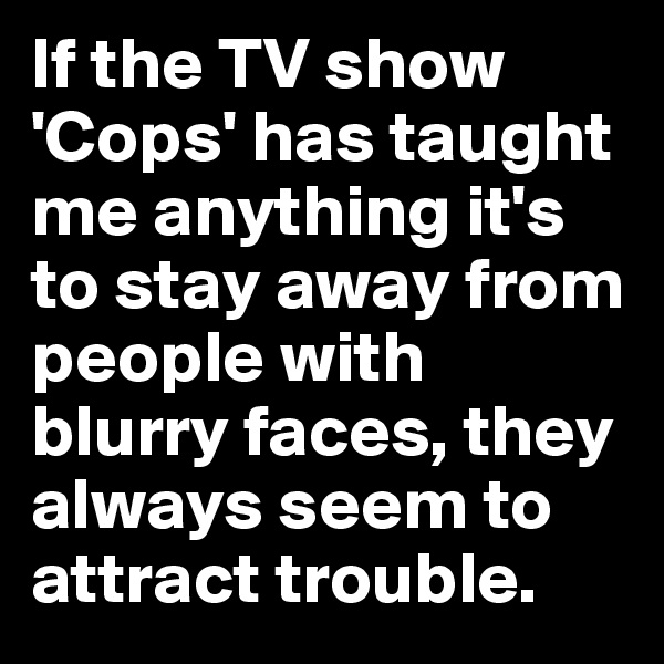 If the TV show 'Cops' has taught me anything it's to stay away from people with blurry faces, they always seem to attract trouble.